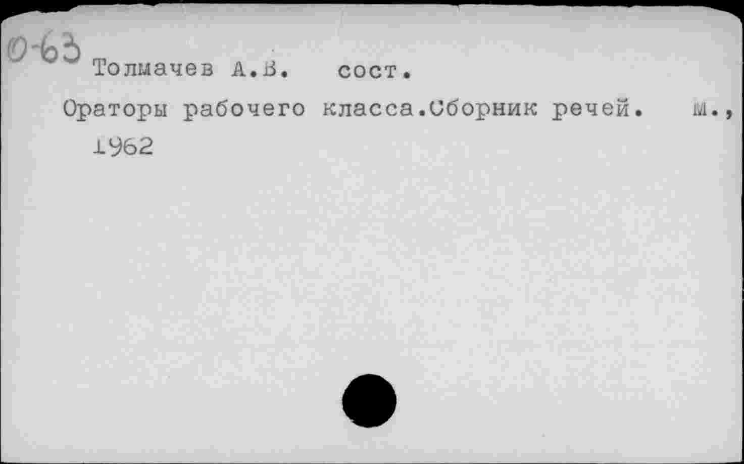 ﻿0-Ь5
Толмачев А.В.
сост.
Ораторы рабочего класса.Сборник речей. м.,
1962